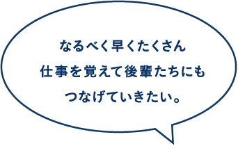 なるべく早くたくさん仕事を覚えて後輩たちにもつなげていきたい。