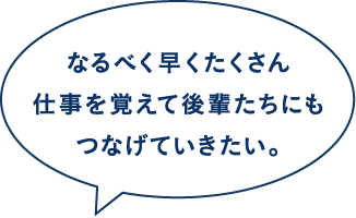 なるべく早くたくさん仕事を覚えて後輩たちにもつなげていきたい。