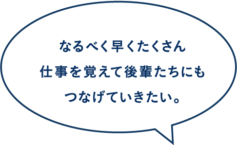 なるべく早くたくさん仕事を覚えて後輩たちにもつなげていきたい。